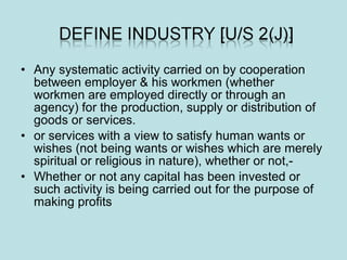 • Any systematic activity carried on by cooperation
between employer & his workmen (whether
workmen are employed directly or through an
agency) for the production, supply or distribution of
goods or services.
• or services with a view to satisfy human wants or
wishes (not being wants or wishes which are merely
spiritual or religious in nature), whether or not,-
• Whether or not any capital has been invested or
such activity is being carried out for the purpose of
making profits
 