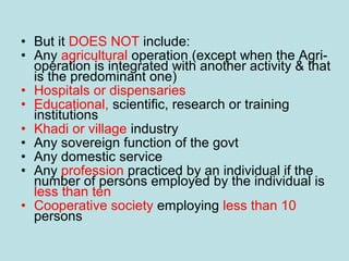 • But it DOES NOT include:
• Any agricultural operation (except when the Agri-
operation is integrated with another activity & that
is the predominant one)
• Hospitals or dispensaries
• Educational, scientific, research or training
institutions
• Khadi or village industry
• Any sovereign function of the govt
• Any domestic service
• Any profession practiced by an individual if the
number of persons employed by the individual is
less than ten
• Cooperative society employing less than 10
persons
 