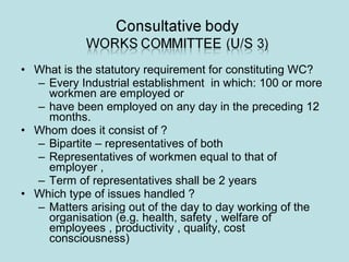 • What is the statutory requirement for constituting WC?
– Every Industrial establishment in which: 100 or more
workmen are employed or
– have been employed on any day in the preceding 12
months.
• Whom does it consist of ?
– Bipartite – representatives of both
– Representatives of workmen equal to that of
employer ,
– Term of representatives shall be 2 years
• Which type of issues handled ?
– Matters arising out of the day to day working of the
organisation (e.g. health, safety , welfare of
employees , productivity , quality, cost
consciousness)
 