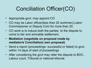 Conciliation Officer(CO)
• Appropriate govt. may appoint CO
• CO may be Labor officer(less than 20 workmen),Labor
Commissioner or Deputy Com for more than 20.
• CO work is to induce both the parties to the dispute to
come to fair and amicable settlement.
• Mediation (negotiate on proposal made by
mediator/s Conciliation( own proposal)
• Send a report (proceedings- successful or failed) to govt.
within 14 days of start of proceedings
• After considering the govt may refer the dispute to BOC ,
Labour court, Tribunal or national tribunal.
 