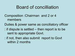 Board of concilliation
Composition :Chairman and 2 or 4
members
Duties & power same as conciliatory officer
: if dispute is settled – then report is to be
sent to appropriate Govt.
: if not, then also submit report to Govt
within 2 months
 