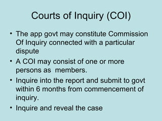 Courts of Inquiry (COI)
• The app govt may constitute Commission
Of Inquiry connected with a particular
dispute
• A COI may consist of one or more
persons as members.
• Inquire into the report and submit to govt
within 6 months from commencement of
inquiry.
• Inquire and reveal the case
 