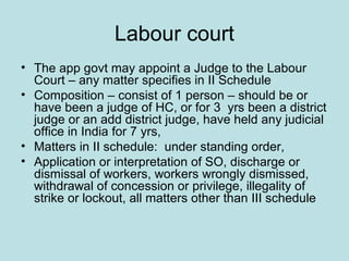 Labour court
• The app govt may appoint a Judge to the Labour
Court – any matter specifies in II Schedule
• Composition – consist of 1 person – should be or
have been a judge of HC, or for 3 yrs been a district
judge or an add district judge, have held any judicial
office in India for 7 yrs,
• Matters in II schedule: under standing order,
• Application or interpretation of SO, discharge or
dismissal of workers, workers wrongly dismissed,
withdrawal of concession or privilege, illegality of
strike or lockout, all matters other than III schedule
 