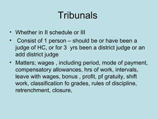 Tribunals
• Whether in II schedule or III
• Consist of 1 person – should be or have been a
judge of HC, or for 3 yrs been a district judge or an
add district judge
• Matters; wages , including period, mode of payment,
compensatory allowances, hrs of work, intervals,
leave with wages, bonus , profit, pf gratuity, shift
work, classification fo grades, rules of discipline,
retrenchment, closure,
 
