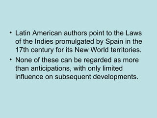 • Latin American authors point to the Laws
of the Indies promulgated by Spain in the
17th century for its New World territories.
• None of these can be regarded as more
than anticipations, with only limited
influence on subsequent developments.
 