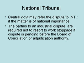 National Tribunal
• Central govt may refer the dispute to NT :
if the matter is of national importance
• The parties to an industrial dispute are
required not to resort to work stoppage if
dispute is pending before the Board of
Conciliation or adjudication authority.
 