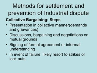 Methods for settlement and
prevention of Industrial dispute
Collective Bargaining: Steps
• Presentation in collective manner(demands
and grievances)
• Discussions, bargaining and negotiations on
mutual grounds
• Signing of formal agreement or informal
understanding
• In event of failure, likely resort to strikes or
lock outs.
 