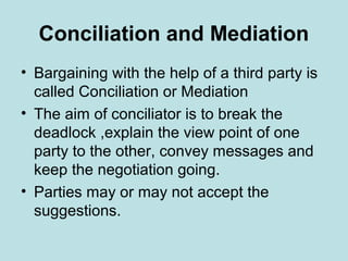 Conciliation and Mediation
• Bargaining with the help of a third party is
called Conciliation or Mediation
• The aim of conciliator is to break the
deadlock ,explain the view point of one
party to the other, convey messages and
keep the negotiation going.
• Parties may or may not accept the
suggestions.
 