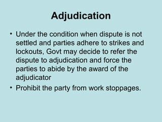 Adjudication
• Under the condition when dispute is not
settled and parties adhere to strikes and
lockouts, Govt may decide to refer the
dispute to adjudication and force the
parties to abide by the award of the
adjudicator
• Prohibit the party from work stoppages.
 