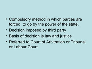 • Compulsory method in which parties are
forced to go by the power of the state.
• Decision imposed by third party
• Basis of decision is law and justice
• Referred to Court of Arbitration or Tribunal
or Labour Court
 