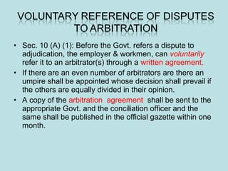 • Sec. 10 (A) (1): Before the Govt. refers a dispute to
adjudication, the employer & workmen, can voluntarily
refer it to an arbitrator(s) through a written agreement.
• If there are an even number of arbitrators are there an
umpire shall be appointed whose decision shall prevail if
the others are equally divided in their opinion.
• A copy of the arbitration agreement shall be sent to the
appropriate Govt. and the conciliation officer and the
same shall be published in the official gazette within one
month.
 