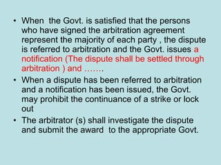 • When the Govt. is satisfied that the persons
who have signed the arbitration agreement
represent the majority of each party , the dispute
is referred to arbitration and the Govt. issues a
notification (The dispute shall be settled through
arbitration ) and …….
• When a dispute has been referred to arbitration
and a notification has been issued, the Govt.
may prohibit the continuance of a strike or lock
out
• The arbitrator (s) shall investigate the dispute
and submit the award to the appropriate Govt.
 