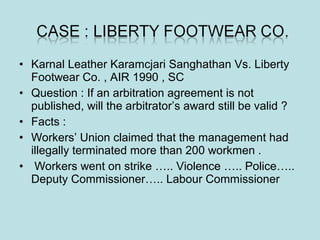 • Karnal Leather Karamcjari Sanghathan Vs. Liberty
Footwear Co. , AIR 1990 , SC
• Question : If an arbitration agreement is not
published, will the arbitrator’s award still be valid ?
• Facts :
• Workers’ Union claimed that the management had
illegally terminated more than 200 workmen .
• Workers went on strike ….. Violence ….. Police…..
Deputy Commissioner….. Labour Commissioner
 