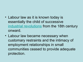 • Labour law as it is known today is
essentially the child of successive
industrial revolutions from the 18th century
onward.
• Labour law became necessary when
customary restraints and the intimacy of
employment relationships in small
communities ceased to provide adequate
protection.
 