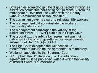 • Both parties agreed to get the dispute settled through an
arbitration committee consisting of 5 persons (2 from the
management, two from the Union with the Deputy
Labour Commissioner as the President)
• The committee gave its award to reinstate 159 workers
• The management did not reinstate the workers ….…
another dispute arose!
• The management challenged the validity of the
arbitration award ….. Writ petition in the High Court
• The ground ….. the arbitration agreement was not
published in the official gazette as per requirement of
subsec. 3 of Sec. 10 (A)of ID Act .
• The High Court accepted the writ petition i.e.
requirement of publishing the agreement is mandatory.
• Workmen appealed to the Supreme Court
• SC : upheld the HC decision , i.e. the arbitration
agreement must be published without which the validity
of arbitral award is questionable.
 