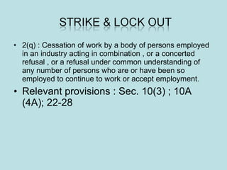 • 2(q) : Cessation of work by a body of persons employed
in an industry acting in combination , or a concerted
refusal , or a refusal under common understanding of
any number of persons who are or have been so
employed to continue to work or accept employment.
• Relevant provisions : Sec. 10(3) ; 10A
(4A); 22-28
 