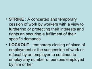 • STRIKE : A concerted and temporary
cession of work by workers with a view to
furthering or protecting their interests and
rights an securing a fufillment of their
specific demands
• LOCKOUT : temporary closing of place of
employment or the suspension of work or
refusal by an employer to continue to
employ any number of persons employed
by him or her
 