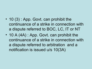 • 10 (3) : App. Govt. can prohibit the
continuance of a strike in connection with
a dispute referred to BOC, LC, IT or NT
• 10 A (4A) : App. Govt. can prohibit the
continuance of a strike in connection with
a dispute referred to arbitration and a
notification is issued u/s 10(3A)
 