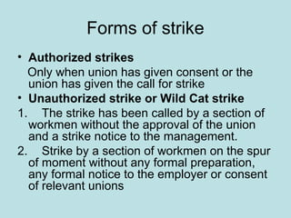 Forms of strike
• Authorized strikes
Only when union has given consent or the
union has given the call for strike
• Unauthorized strike or Wild Cat strike
1. The strike has been called by a section of
workmen without the approval of the union
and a strike notice to the management.
2. Strike by a section of workmen on the spur
of moment without any formal preparation,
any formal notice to the employer or consent
of relevant unions
 