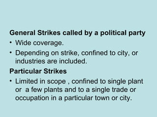 General Strikes called by a political party
• Wide coverage.
• Depending on strike, confined to city, or
industries are included.
Particular Strikes
• Limited in scope , confined to single plant
or a few plants and to a single trade or
occupation in a particular town or city.
 