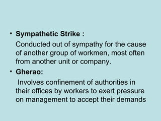 • Sympathetic Strike :
Conducted out of sympathy for the cause
of another group of workmen, most often
from another unit or company.
• Gherao:
Involves confinement of authorities in
their offices by workers to exert pressure
on management to accept their demands
 