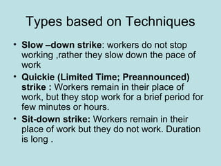 Types based on Techniques
• Slow –down strike: workers do not stop
working ,rather they slow down the pace of
work
• Quickie (Limited Time; Preannounced)
strike : Workers remain in their place of
work, but they stop work for a brief period for
few minutes or hours.
• Sit-down strike: Workers remain in their
place of work but they do not work. Duration
is long .
 