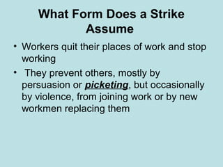 What Form Does a Strike
Assume
• Workers quit their places of work and stop
working
• They prevent others, mostly by
persuasion or picketing, but occasionally
by violence, from joining work or by new
workmen replacing them
 