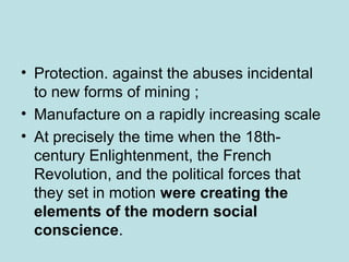 • Protection. against the abuses incidental
to new forms of mining ;
• Manufacture on a rapidly increasing scale
• At precisely the time when the 18th-
century Enlightenment, the French
Revolution, and the political forces that
they set in motion were creating the
elements of the modern social
conscience.
 