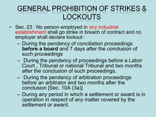 • Sec. 23 : No person employed in any industrial
establishment shall go strike in breach of contract and no
employer shall declare lockout :
– During the pendency of conciliation proceedings
before a board and 7 days after the conclusion of
such proceedings
– During the pendency of proceedings before a Labor
Court , Tribunal or national Tribunal and two months
after the conclusion of such proceedings.
– During the pendency of arbitration proceedings
before an arbitrator and two months after the
conclusion [Sec. 10A (3a)]
– During any period in which a settlement or award is in
operation in respect of any matter covered by the
settlement or award.
 