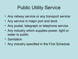 Public Utility Service
• Any railway service or any transport service
• Any service in major port and dock
• Any postal, telegraph or telephone service
• Any industry which supplies power, light or
water to public
• Sanitation
• Any industry specified in the First Schedule
 