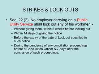 • Sec, 22 (2) :No employer carrying on a Public
Utility Service shall lock out any of his workmen -
– Without giving them, within 6 weeks before locking out
– Within 14 days of giving the notice
– Before the expiry of the date of Lock out specified in
such notice
– During the pendency of any conciliation proceedings
before a Conciliation Officer & 7 days after the
conclusion of such proceedings.
 