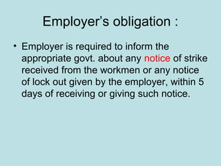 Employer’s obligation :
• Employer is required to inform the
appropriate govt. about any notice of strike
received from the workmen or any notice
of lock out given by the employer, within 5
days of receiving or giving such notice.
 