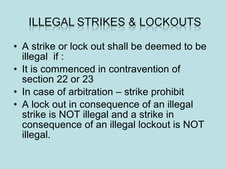 • A strike or lock out shall be deemed to be
illegal if :
• It is commenced in contravention of
section 22 or 23
• In case of arbitration – strike prohibit
• A lock out in consequence of an illegal
strike is NOT illegal and a strike in
consequence of an illegal lockout is NOT
illegal.
 