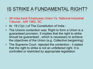 • All India bank Employees Union Vs. National Industrial
Tribunal , AIR 1962, SC
• Ar. 19 (1)(c ) of The Constitution of India :
• The Unions contention was: Right to form a Union is a
guaranteed provision. It implies that the right to strike
should be guaranteed , which is necessary to achieve
the objectives of the Union (e.g. Collective bargaining)
• The Supreme Court rejected the contention ; it stated
that the right to strike is not an unfettered right. It is
controlled or restricted by appropriate legislation.
 