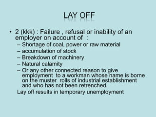 • 2 (kkk) : Failure , refusal or inability of an
employer on account of :
– Shortage of coal, power or raw material
– accumulation of stock
– Breakdown of machinery
– Natural calamity
– Or any other connected reason to give
employment to a workman whose name is borne
on the muster rolls of industrial establishment
and who has not been retrenched.
Lay off results in temporary unemployment
 