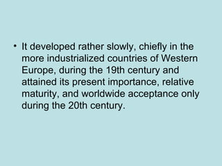 • It developed rather slowly, chiefly in the
more industrialized countries of Western
Europe, during the 19th century and
attained its present importance, relative
maturity, and worldwide acceptance only
during the 20th century.
 