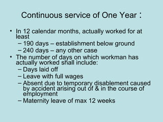 Continuous service of One Year :
• In 12 calendar months, actually worked for at
least
– 190 days – establishment below ground
– 240 days – any other case
• The number of days on which workman has
actually worked shall include:
– Days laid off
– Leave with full wages
– Absent due to temporary disablement caused
by accident arising out of & in the course of
employment
– Maternity leave of max 12 weeks
 