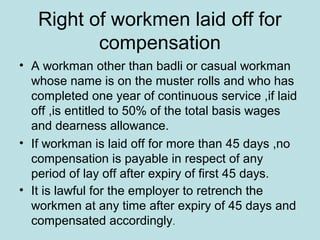 Right of workmen laid off for
compensation
• A workman other than badli or casual workman
whose name is on the muster rolls and who has
completed one year of continuous service ,if laid
off ,is entitled to 50% of the total basis wages
and dearness allowance.
• If workman is laid off for more than 45 days ,no
compensation is payable in respect of any
period of lay off after expiry of first 45 days.
• It is lawful for the employer to retrench the
workmen at any time after expiry of 45 days and
compensated accordingly.
 