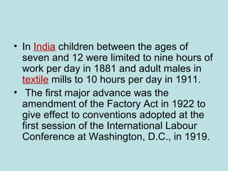 • In India children between the ages of
seven and 12 were limited to nine hours of
work per day in 1881 and adult males in
textile mills to 10 hours per day in 1911.
• The first major advance was the
amendment of the Factory Act in 1922 to
give effect to conventions adopted at the
first session of the International Labour
Conference at Washington, D.C., in 1919.
 
