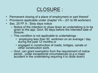 • Permanent closing of a place of employment or part thereof
• Provisions applicable under chapter VA – (51 to 99 workmen)
• Sec. 25 FF A : Sixty days notice
– Notice of the intention to close down an undertaking is to be
given to the app. Govt. 60 days before the intended date of
closure.
– This condition is not applicable to undertakings :
• employing less than 50 workmen on an average / day
during the past 12 months or
• engaged in construction of roads, bridges, canals or
other construction work.
– Govt. can grant exemption from the requirement of notice
period , under exceptional circumstances (e.g a major
accident in the undertaking requiring it to close down)
 