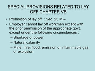 • Prohibition of lay off : Sec. 25 M –
• Employer cannot lay off workmen except with
the prior permission of the appropriate govt.
except under the following circumstances :
– Shortage of power
– Natural calamity
– Mine : fire, flood, emission of inflammable gas
or explosion
 