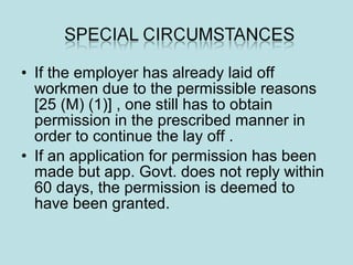 • If the employer has already laid off
workmen due to the permissible reasons
[25 (M) (1)] , one still has to obtain
permission in the prescribed manner in
order to continue the lay off .
• If an application for permission has been
made but app. Govt. does not reply within
60 days, the permission is deemed to
have been granted.
 