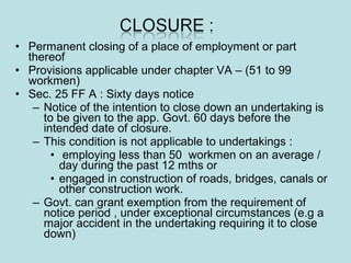 • Permanent closing of a place of employment or part
thereof
• Provisions applicable under chapter VA – (51 to 99
workmen)
• Sec. 25 FF A : Sixty days notice
– Notice of the intention to close down an undertaking is
to be given to the app. Govt. 60 days before the
intended date of closure.
– This condition is not applicable to undertakings :
• employing less than 50 workmen on an average /
day during the past 12 mths or
• engaged in construction of roads, bridges, canals or
other construction work.
– Govt. can grant exemption from the requirement of
notice period , under exceptional circumstances (e.g a
major accident in the undertaking requiring it to close
down)
 
