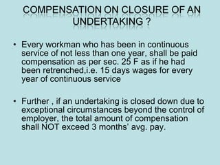 • Every workman who has been in continuous
service of not less than one year, shall be paid
compensation as per sec. 25 F as if he had
been retrenched,i.e. 15 days wages for every
year of continuous service
• Further , if an undertaking is closed down due to
exceptional circumstances beyond the control of
employer, the total amount of compensation
shall NOT exceed 3 months’ avg. pay.
 