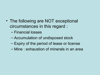 • The following are NOT exceptional
circumstances in this regard :
– Financial losses
– Accumulation of undisposed stock
– Expiry of the period of lease or license
– Mine : exhaustion of minerals in an area
 
