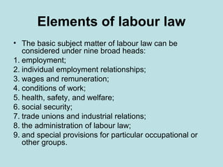 Elements of labour law
• The basic subject matter of labour law can be
considered under nine broad heads:
1. employment;
2. individual employment relationships;
3. wages and remuneration;
4. conditions of work;
5. health, safety, and welfare;
6. social security;
7. trade unions and industrial relations;
8. the administration of labour law;
9. and special provisions for particular occupational or
other groups.
 