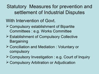 Statutory Measures for prevention and
settlement of Industrial Disputes
With Intervention of Govt.
 Compulsory establishment of Bipartite
Committees : e.g. Works Committee
 Establishment of Compulsory Collective
Bargaining
 Conciliation and Mediation : Voluntary or
compulsory
 Compulsory Investigation : e.g. Court of Inquiry
 Compulsory Arbitration or Adjudication
 