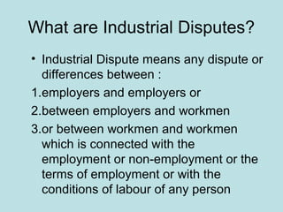 What are Industrial Disputes?
• Industrial Dispute means any dispute or
differences between :
1.employers and employers or
2.between employers and workmen
3.or between workmen and workmen
which is connected with the
employment or non-employment or the
terms of employment or with the
conditions of labour of any person
 