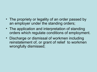 • The propriety or legality of an order passed by
an employer under the standing orders;
• The application and interpretation of standing
orders which regulate conditions of employment.
• Discharge or dismissal of workmen including
reinstatement of, or grant of relief to workmen
wrongfully dismissed;
 
