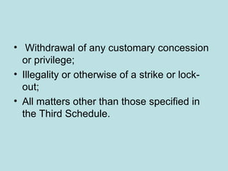 • Withdrawal of any customary concession
or privilege;
• Illegality or otherwise of a strike or lock-
out;
• All matters other than those specified in
the Third Schedule.
 